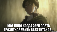  мое лицо когда эрен опять грозиться убить всех титанов...