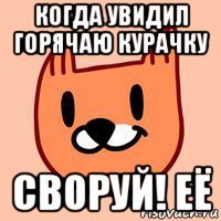 когда увидил горячаю курачку своруй! её