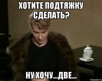 хотите подтяжку сделать? ну хочу...две...