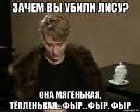 зачем вы убили лису? она мягенькая, тёпленькая...фыр...фыр. фыр