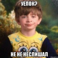 уепок? не не неслишал