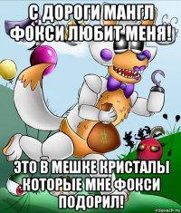 с дороги мангл фокси любит меня! это в мешке кристалы которые мне фокси подорил!