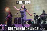 я не твоя вот ты и бесишься!