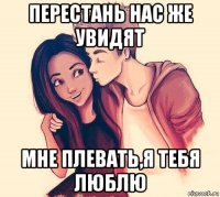 перестань нас же увидят мне плевать,я тебя люблю