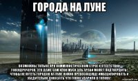города на луне возможны только при коммунистическом строе и отсутствии говендрочеров. это даже сам илон муск аль араби может подтвердить! чтобы не хотеть городов на луне нужно превосходяще имбецилировать и убедительно доказать что говно ударило в голову!