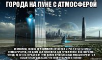 города на луне с атмосферой возможны только при коммунистическом строе и отсутствии говендрочеров. это даже сам илон муск аль араби может подтвердить! чтобы не хотеть городов на луне нужно превосходяще имбецилировать и убедительно доказать что говно ударило в голову!