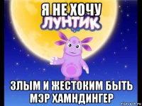 я не хочу злым и жестоким быть мэр хамндингер