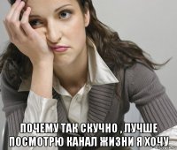  почему так скучно , лучше посмотрю канал жизни я хочу