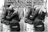 белый лебедь , белый пух не влюбляйся сразу в двух а влюбляйся в одного да смотри не в моего 