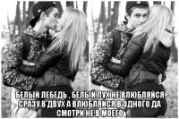  белый лебедь , белый пух не влюбляйся сразу в двух а влюбляйся в одного да смотри не в моего