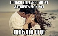 только его губы могут заткнуть мой рот люблю его!