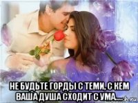  не будьте горды с теми, с кем ваша душа сходит с ума....