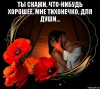 ты скажи, что-нибудь хорошее, мне тихонечко, для души... 