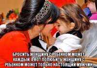  бросить женщину с ребенком может каждый, а вот полюбить женщину с ребенком может только настоящий мужчин