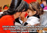  бросить женщину с ребенком может каждый... а вот полюбить женщину с ребенком может только настоящий мужчина!