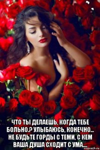  что ты делаешь, когда тебе больно.? улыбаюсь, конечно... не будьте горды с теми, с кем ваша душа сходит с ума....