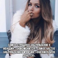 самое страшное заблуждение у женщин: «он изменится». самое частое заблуждение у мужчин: «она никуда не денется».