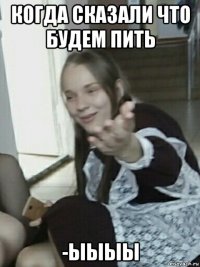 когда сказали что будем пить -ыыыы