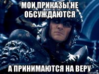 мои приказы не обсуждаются а принимаются на веру