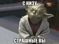 с низу страшные вы
