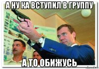 а ну ка вступил в группу а то обижусь