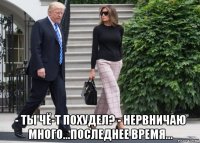  - ты чё-т похудел? - нервничаю много...последнее время...