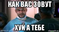 как вас зовут хуй а тебе
