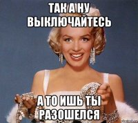 так а ну выключайтесь а то ишь ты разошелся