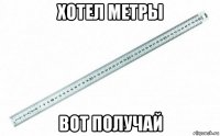 хотел метры вот получай