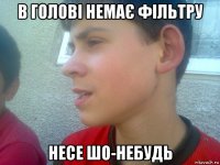 в голові немає фільтру несе шо-небудь