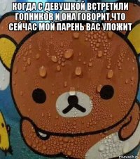 когда с девушкой встретили гопников и она говорит,что сейчас мой парень вас уложит 