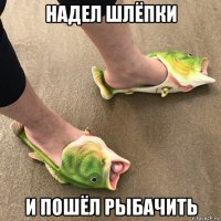 надел шлёпки и пошёл рыбачить