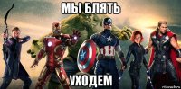 мы блять уходем