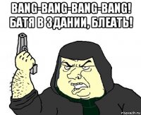 bang-bang-bang-bang! батя в здании, блеать! 