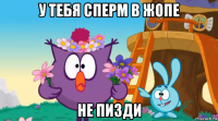 у тебя сперм в жопе не пизди