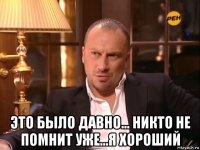  это было давно... никто не помнит уже...я хороший
