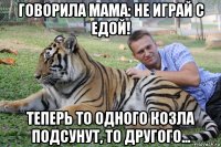 говорила мама: не играй с едой! теперь то одного козла подсунут, то другого...
