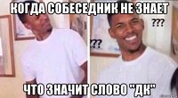 когда собеседник не знает что значит слово "дк"