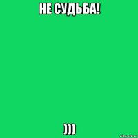 не судьба! )))
