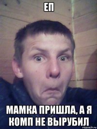 еп мамка пришла, а я комп не вырубил