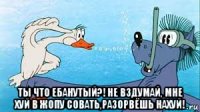  ты что ебанутый?! не вздумай, мне хуй в жопу совать,разорвёшь нахуй!