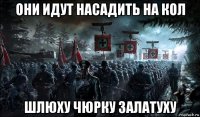 они идут насадить на кол шлюху чюрку залатуху