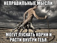 неправильные мысли. могут пускать корни и расти внутри тебя.