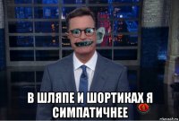  в шляпе и шортиках я симпатичнее