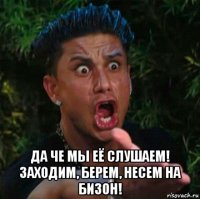  да че мы её слушаем! заходим, берем, несем на бизон!