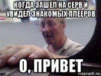 когда зашел на серв и увидел знакомых плееров о, привет