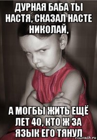 дурная баба ты настя, сказал насте николай, а могбы жить ещё лет 40, кто ж за язык его тянул