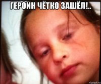 героин чётко зашёл!.. 