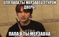 оля:папа,ты мерзавец открой дверь! папа:а ты мерзавка