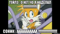 тейлз : о нет чо я наделал !!!!!!!!!!!!! соник : аааааааааа !!!!!!!!!!!!!!!!!